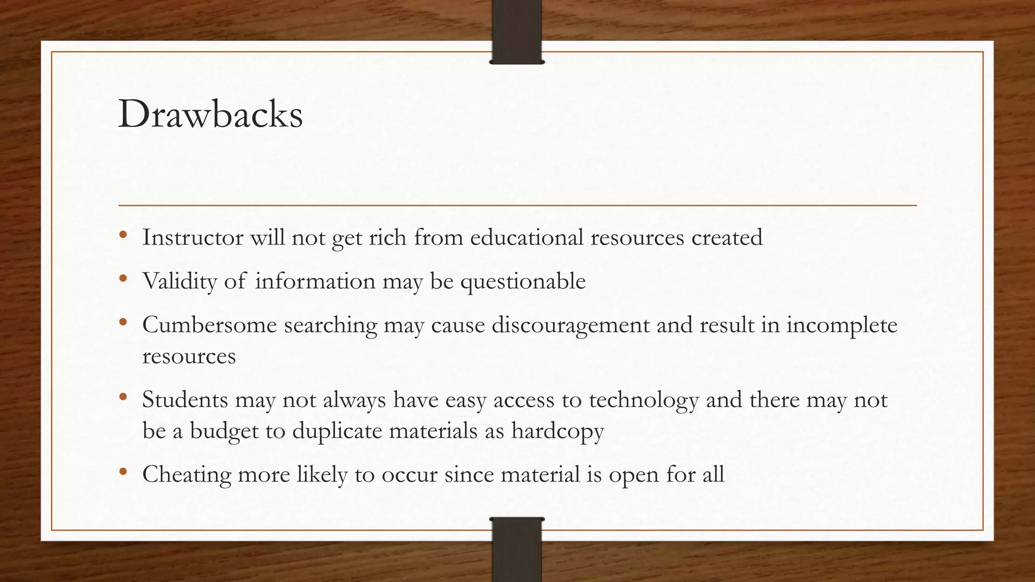 Drawbacks
• Instructor will not get rich from educational resources created
• Validity of information may be questionable
• Cumbersome searching may cause discouragement and result in incomplete
resources
• Students may not always have easy access to technology and there may not
be a budget to duplicate materials as hardcopy
• Cheating more likely to occur since material is open for all