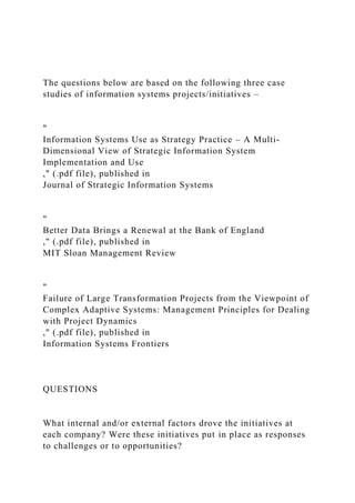 The questions below are based on the following three case
studies of information systems projects/initiatives –
"
Information Systems Use as Strategy Practice – A Multi-
Dimensional View of Strategic Information System
Implementation and Use
," (.pdf file), published in
Journal of Strategic Information Systems
"
Better Data Brings a Renewal at the Bank of England
," (.pdf file), published in
MIT Sloan Management Review
"
Failure of Large Transformation Projects from the Viewpoint of
Complex Adaptive Systems: Management Principles for Dealing
with Project Dynamics
," (.pdf file), published in
Information Systems Frontiers
QUESTIONS
What internal and/or external factors drove the initiatives at
each company? Were these initiatives put in place as responses
to challenges or to opportunities?
 