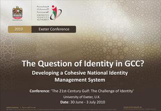 2010                                           Exeter Conference




                          The Question of Identity in GCC?
                                                 Developing a Cohesive National Identity
                                                         Management System
                                           Conference: 'The 21st-Century Gulf: The Challenge of Identity'
                                                                                                 University of Exeter, U.K.
                                                                                            Date: 30 June - 3 July 2010
Federal Authority      | ‫هيئــــــــة اتحــــــــــــادية‬                                                                                                                                      www.emiratesid.ae
Our Vision: To be a role model and reference point in proofing individual identity and build wealth informatics that guarantees innovative and sophisticated services for the benefit of UAE   © 2010 Emirates Identity Authority. All rights reserved
 