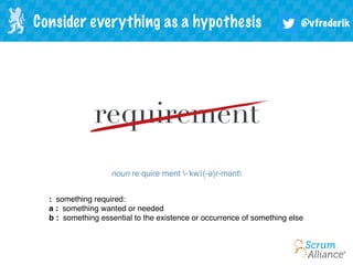 @vfrederikConsider everything as a hypothesis
requirement
noun re·quire·ment -ˈkwī(-ə)r-mənt
:  something required:
a :  something wanted or needed
b :  something essential to the existence or occurrence of something else
 