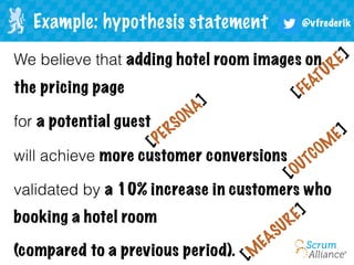 @vfrederikExample: hypothesis statement
We believe that adding hotel room images on
the pricing page
for a potential guest
will achieve more customer conversions
validated by a 10% increase in customers who
booking a hotel room
(compared to a previous period).
[OUTCOM
E]
[FEATURE]
[PERSONA]
[M
EASURE]
 