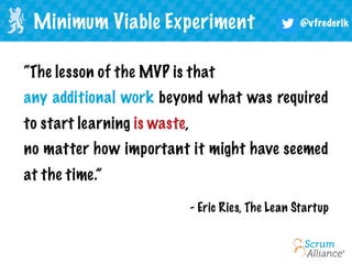 @vfrederik
“The lesson of the MVP is that
any additional work beyond what was required
to start learning is waste,
no matter how important it might have seemed
at the time.”
Minimum Viable Experiment
- Eric Ries, The Lean Startup
 
