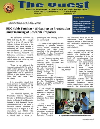 THE OFFICIAL NEWSLETTER OF THE RESEARCH AND DEVELOPMENT CENTER
                                   BULACAN STATE UNIVERSITY       City of Malolos
                                   Issue No. 1                   September 2011

                                                                                                In this issue
                                                                                               Faculty Research Grants  p3
 Opening Salvo for S.Y. 2011-2012:                                                             Collaborative Researches p4
                                                                                               Research Awards          p4
                                                                                               BulSU Partners with LGU p6
RDC Holds Seminar - Writeshop on Preparation                                                   CS Latest Advocacy       p7
and Financing of Research Proposals                                                            RDC Plan of Action       p10



     The Writeshop conducted by          percentages. The following realities        and drastically move on to the
RDC last July 8, 2011 brought            are summarized:                             international    level.  (Parochial
together a group of experts from                                                     research outputs or local journals
                                             There is the urgency for the           with “Iskul Bukol” standards do not
different colleges and units of the
                                         university to produce research              anymore          count       during
University, who were capable of                                                      accreditations).
                                         outputs across disciplines and
identifying the issues related to        institutions   and      have    these
their disciplines. Dr. Danilo Hilario,   published in the international level,       The University’s Graduate
VP for Planning, Research and            specifically in the International       School Program should be the
Extension, admonished research           Scientific Indexed (ISI) Journals.      bastion, the fountainhead in
                                                                                 research production. It is in the
stakeholders to pool resources,
                                              The University is putting more    level   of    consciousness     that
define issues and come up with                                                   problems      arise.    Professional
                                         premium      on    instruction   and
meaningful proposals.                                                            advancement and achievements
                                         producing quality graduates with
                                         competitive academic                                     do not just end
    “There is an allotment for                                                                    with    PhDs     or
                                         and technical skills at
research proposals to the tune of
                                         par with international       “Let us publish, lest       EdDs.       Degree
eight million pesos, and faculty
                                         standards, with high              we perish!”            holders should not
researchers are given the same                                                                    have the negative
                                         batting average in
opportunities. This is a continuous                                                               complacency with
                                         board         licensure
process, a good avenue for you to                                                                 stock thinking and
                                         examinations;       yet,
build your own niche,” said                                                      knowledge               depression.
                                         neglecting the Quality of Research
Dr. Hilario.                                                                     Dissertation outputs are the
                                         which constitutes 60% of the criteria
                                         set for Accreditation; Teaching         Magnum Opus of educators’
    It is lamentable indeed, that                                                academic      profession;     hence,
                                         Quality is only 20%, and Quality of
there is money in research but few                                               unless they publish or present their
                                         Students, also 20%.
are interested. Dr. Hilario also left                                            paper in    the international level
a very strong reminder; “Let us
                                              The budget for
publish, lest we perish!”
                                         research has been
                                         allocated but there are
     The Resource Speaker, Dr.           no takers and no
Nicomedes Roberto Pagulayan,             winning        research
Director of CHED Zonal Research          proposals have been
Center for Region III and Executive      submitted.
Director of AUF Research Center,
presented data as to the status of            For            the
                                         University to move on
research outputs published by
                                         to       Level        IV
leading SUCs in Region 3 in the          Accreditation, it has to
international level (CLSU, TSU,          purposively strengthen
BulSU) which puts our university in      its   Research and
a dismal level in terms of               Extension Programs            Dr. Pagulayan welcomes questions from the participants

                                                                                                              continued on page 3
 