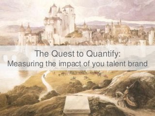 The Quest to Quantify:
Measuring the impact of you talent brand
 