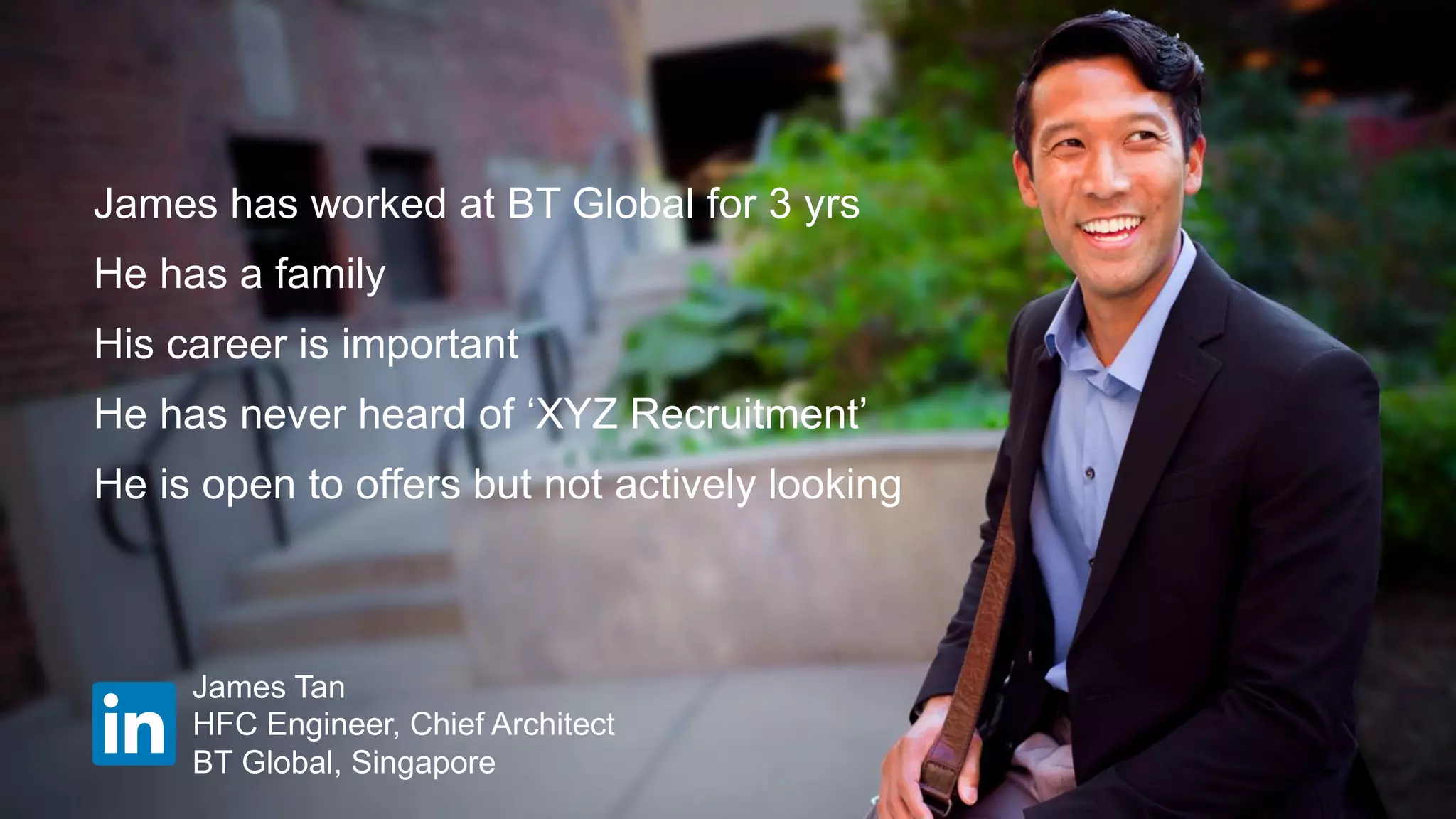 James has worked at BT Global for 3 yrs
He has a family
His career is important
He has never heard of ‘XYZ Recruitment’
He is open to offers but not actively looking
HFC Engineer, Chief Architect
BT Global, Singapore
James Tan
 