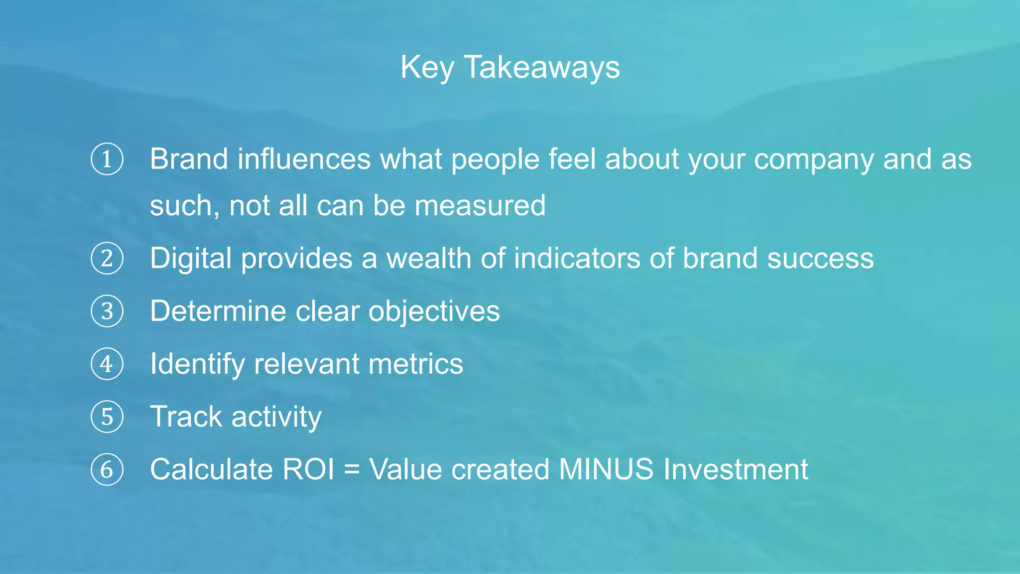 ① Brand influences what people feel about your company and as
such, not all can be measured
② Digital provides a wealth of indicators of brand success
③ Determine clear objectives
④ Identify relevant metrics
⑤ Track activity
⑥ Calculate ROI = Value created MINUS Investment
Key Takeaways
 