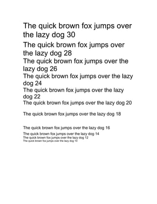 The quick brown fox jumps over
the lazy dog 30
The quick brown fox jumps over
the lazy dog 28
The quick brown fox jumps over the
lazy dog 26
The quick brown fox jumps over the lazy
dog 24
The quick brown fox jumps over the lazy
dog 22
The quick brown fox jumps over the lazy dog 20
The quick brown fox jumps over the lazy dog 18
The quick brown fox jumps over the lazy dog 16
The quick brown fox jumps over the lazy dog 14
The quick brown fox jumps over the lazy dog 12
The quick brown fox jumps over the lazy dog 10
 