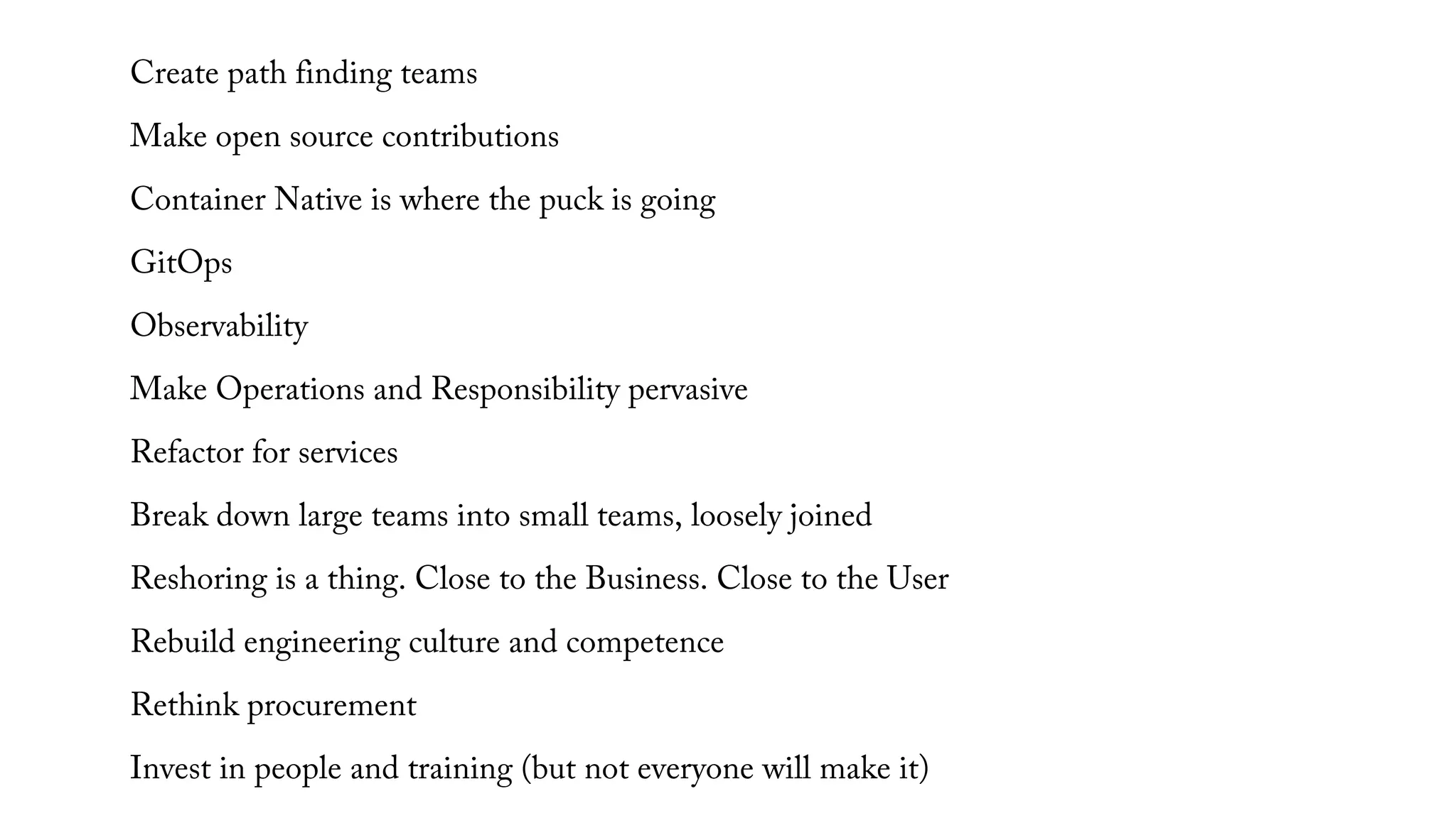 Create path finding teams
Make open source contributions
Container Native is where the puck is going
GitOps
Observability
Make Operations and Responsibility pervasive
Refactor for services
Break down large teams into small teams, loosely joined
Reshoring is a thing. Close to the Business. Close to the User
Rebuild engineering culture and competence
Rethink procurement
Invest in people and training (but not everyone will make it)
 