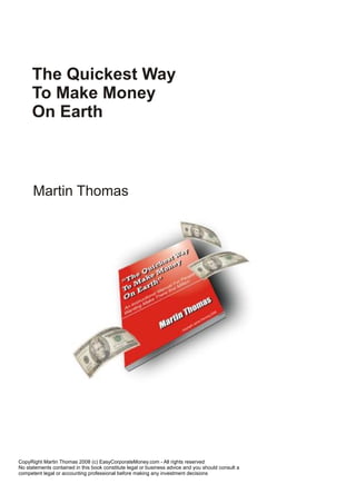 CopyRight Martin Thomas 2008 (c) EasyCorporateMoney.com - All rights reserved
No statements contained in this book constitute legal or business advice and you should consult a
competent legal or accounting professional before making any investment decisions
The Quickest Way
To Make Money
On Earth
Martin Thomas
 
