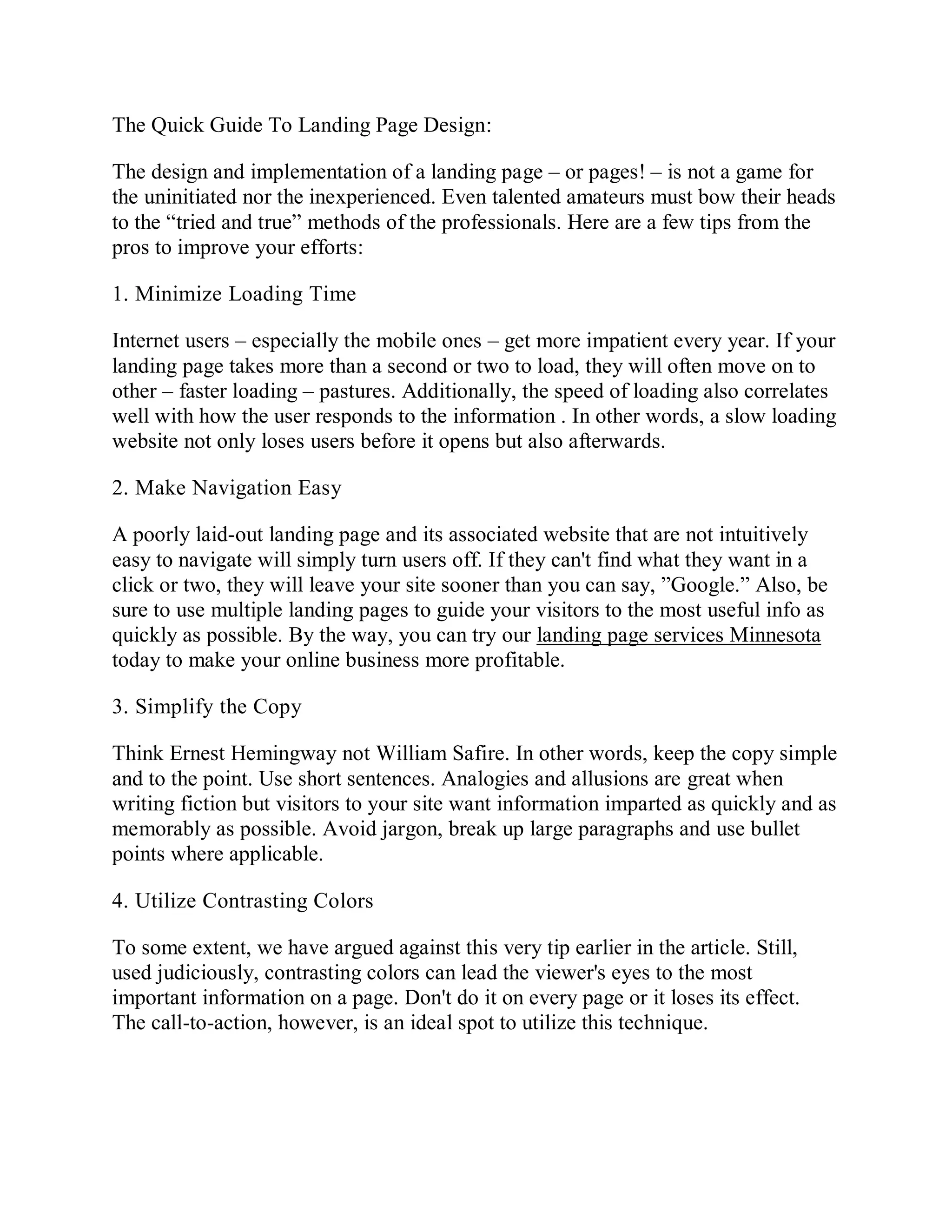 The Quick Guide To Landing Page Design:
The design and implementation of a landing page – or pages! – is not a game for
the uninitiated nor the inexperienced. Even talented amateurs must bow their heads
to the “tried and true” methods of the professionals. Here are a few tips from the
pros to improve your efforts:
1. Minimize Loading Time
Internet users – especially the mobile ones – get more impatient every year. If your
landing page takes more than a second or two to load, they will often move on to
other – faster loading – pastures. Additionally, the speed of loading also correlates
well with how the user responds to the information . In other words, a slow loading
website not only loses users before it opens but also afterwards.
2. Make Navigation Easy
A poorly laid-out landing page and its associated website that are not intuitively
easy to navigate will simply turn users off. If they can't find what they want in a
click or two, they will leave your site sooner than you can say, ”Google.” Also, be
sure to use multiple landing pages to guide your visitors to the most useful info as
quickly as possible. By the way, you can try our landing page services Minnesota
today to make your online business more profitable.
3. Simplify the Copy
Think Ernest Hemingway not William Safire. In other words, keep the copy simple
and to the point. Use short sentences. Analogies and allusions are great when
writing fiction but visitors to your site want information imparted as quickly and as
memorably as possible. Avoid jargon, break up large paragraphs and use bullet
points where applicable.
4. Utilize Contrasting Colors
To some extent, we have argued against this very tip earlier in the article. Still,
used judiciously, contrasting colors can lead the viewer's eyes to the most
important information on a page. Don't do it on every page or it loses its effect.
The call-to-action, however, is an ideal spot to utilize this technique.
 