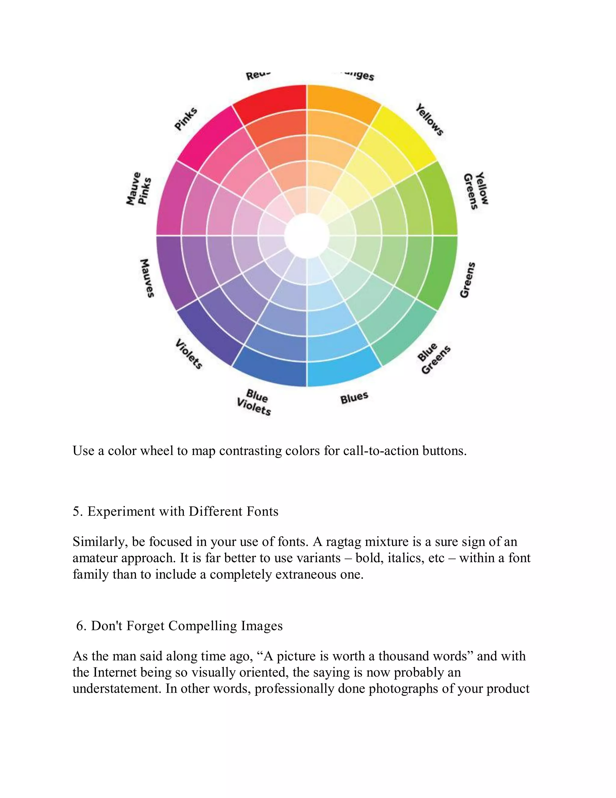Use a color wheel to map contrasting colors for call-to-action buttons.
5. Experiment with Different Fonts
Similarly, be focused in your use of fonts. A ragtag mixture is a sure sign of an
amateur approach. It is far better to use variants – bold, italics, etc – within a font
family than to include a completely extraneous one.
6. Don't Forget Compelling Images
As the man said along time ago, “A picture is worth a thousand words” and with
the Internet being so visually oriented, the saying is now probably an
understatement. In other words, professionally done photographs of your product
 