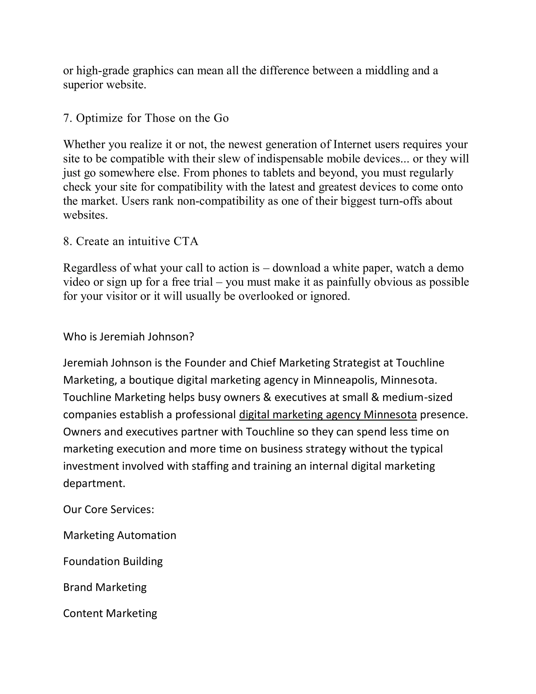 or high-grade graphics can mean all the difference between a middling and a
superior website.
7. Optimize for Those on the Go
Whether you realize it or not, the newest generation of Internet users requires your
site to be compatible with their slew of indispensable mobile devices... or they will
just go somewhere else. From phones to tablets and beyond, you must regularly
check your site for compatibility with the latest and greatest devices to come onto
the market. Users rank non-compatibility as one of their biggest turn-offs about
websites.
8. Create an intuitive CTA
Regardless of what your call to action is – download a white paper, watch a demo
video or sign up for a free trial – you must make it as painfully obvious as possible
for your visitor or it will usually be overlooked or ignored.
Who is Jeremiah Johnson?
Jeremiah Johnson is the Founder and Chief Marketing Strategist at Touchline
Marketing, a boutique digital marketing agency in Minneapolis, Minnesota.
Touchline Marketing helps busy owners & executives at small & medium-sized
companies establish a professional digital marketing agency Minnesota presence.
Owners and executives partner with Touchline so they can spend less time on
marketing execution and more time on business strategy without the typical
investment involved with staffing and training an internal digital marketing
department.
Our Core Services:
Marketing Automation
Foundation Building
Brand Marketing
Content Marketing
 