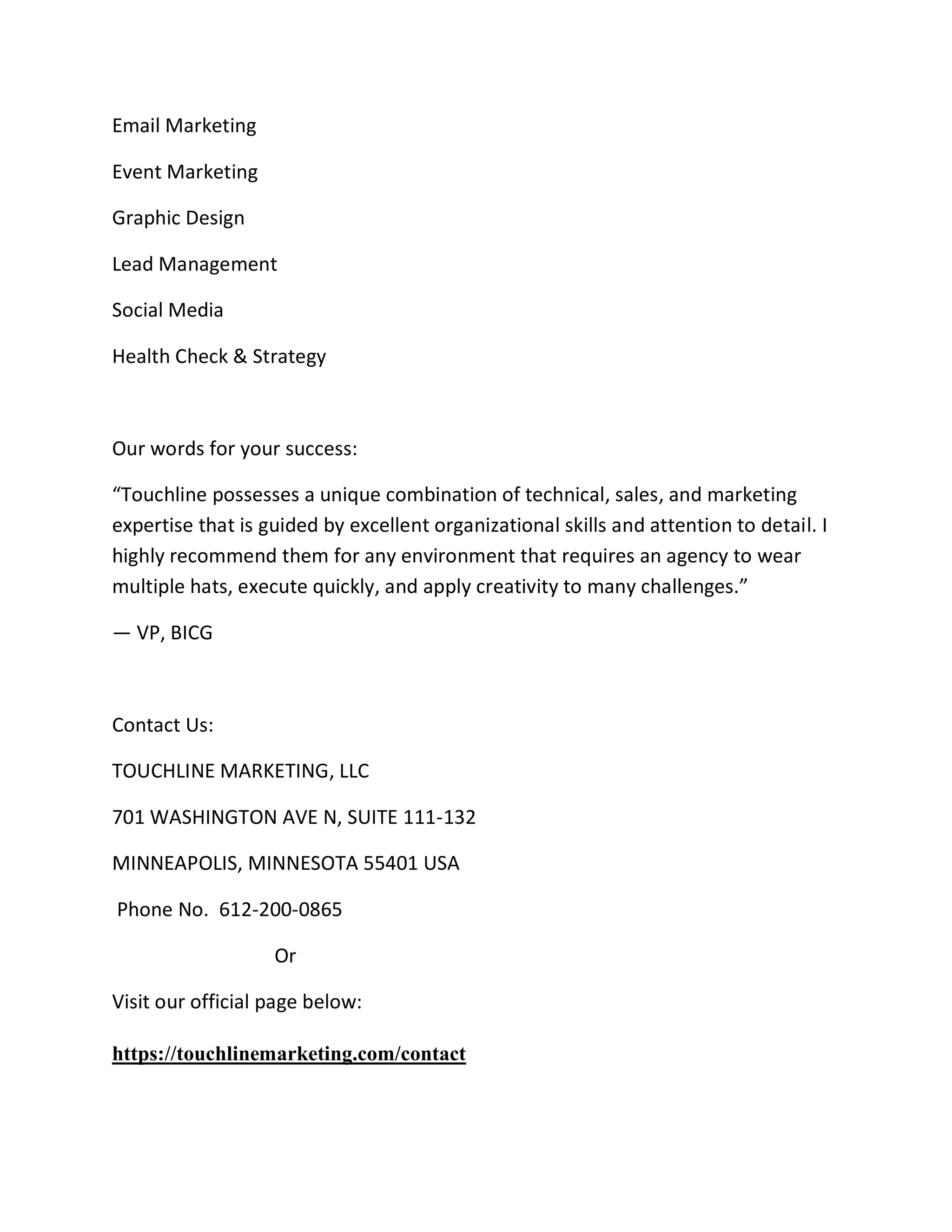 Email Marketing
Event Marketing
Graphic Design
Lead Management
Social Media
Health Check & Strategy
Our words for your success:
“Touchline possesses a unique combination of technical, sales, and marketing
expertise that is guided by excellent organizational skills and attention to detail. I
highly recommend them for any environment that requires an agency to wear
multiple hats, execute quickly, and apply creativity to many challenges.”
— VP, BICG
Contact Us:
TOUCHLINE MARKETING, LLC
701 WASHINGTON AVE N, SUITE 111-132
MINNEAPOLIS, MINNESOTA 55401 USA
Phone No. 612-200-0865
Or
Visit our official page below:
https://touchlinemarketing.com/contact
 