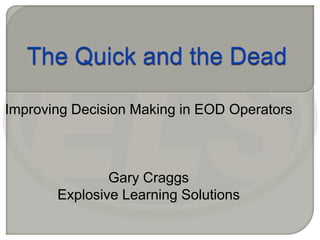 The Quick and the Dead Improving Decision Making in EOD Operators Gary Craggs Explosive Learning Solutions 