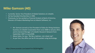 Mike Gamson (40)
• Currently: Senior Vice President of Global Solutions at LinkedIn.
• He has founded Viva Burritos in 1996
• Previously, he has worked as Financial Analyst at Bank of America,
Director of Product Marketing from at Advent Software, Inc.
• Mr. Gamson served as Vice President of Sales for Hiring Solutions
business at LinkedIn Corporation from June 2008 to January 2011,
and its General Manager of LinkedIn Research Network from
September 2007 to June2008.
• About Sales, he says, “Be like a batman, not a beat cop”.
• As per him, the office can be fit into pocket using technology.
https://www.youtube.com/watch?v=CSO2kYVgOEU
 