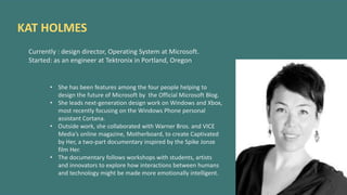 KAT HOLMES
Currently : design director, Operating System at Microsoft.
Started: as an engineer at Tektronix in Portland, Oregon
• She has been features among the four people helping to
design the future of Microsoft by the Official Microsoft Blog.
• She leads next-generation design work on Windows and Xbox,
most recently focusing on the Windows Phone personal
assistant Cortana.
• Outside work, she collaborated with Warner Bros. and VICE
Media’s online magazine, Motherboard, to create Captivated
by Her, a two-part documentary inspired by the Spike Jonze
film Her.
• The documentary follows workshops with students, artists
and innovators to explore how interactions between humans
and technology might be made more emotionally intelligent.
 