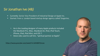 Sir Jonathan Ive (48)
 Currently: Senior Vice President of Industrial Design at Apple Inc.
 Started: from a London based startup design agency called Tangerine,
• He is the Leading designer of many Apple products included
the MacBook Pro, iMac, MacBook Air, iPod, iPod Touch,
iPhone, iPad, iPad Mini, and iOS 7.
• Steve Jobs used to call him, “spiritual partner at Apple”.
https://www.youtube.com/watch?v=kHh8IEYtmcw
 