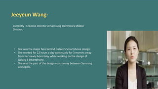 Jeeyeun Wang-
Currently : Creative Director at Samsung Electronics Mobile
Division.
• She was the major face behind Galaxy S Smartphone design.
• She worked for 22 hours a day continually for 3 months away
from her newly born baby while working on the design of
Galaxy S Smartphone.
• She was the part of the design controversy between Samsung
and Apple.
 