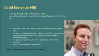 David Ebersman (46)
• Currently : the co-founder and ceo of Lyra Health.
• Started: Equity Research Analyst, Biotechnology at Oppenheimer & Co. Inc. in
1991
• He served as the Chief Financial Officer at Facebook from 2009 to
2015.
• He came to Facebook’s attention via Genentech’s Art Levinson, who
recommended Ebersman to the company, despite his lack of
Internet experience.
• He replaced Gideon Yu, who left Facebook in a controversial
departure.
• He was the man behind Facebook IPO.
https://www.youtube.com/watch?v=eD_JtBpiylg
 