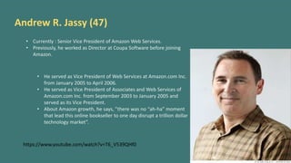 Andrew R. Jassy (47)
• Currently : Senior Vice President of Amazon Web Services.
• Previously, he worked as Director at Coupa Software before joining
Amazon.
• He served as Vice President of Web Services at Amazon.com Inc.
from January 2005 to April 2006.
• He served as Vice President of Associates and Web Services of
Amazon.com Inc. from September 2003 to January 2005 and
served as its Vice President.
• About Amazon growth, he says, ”there was no “ah-ha” moment
that lead this online bookseller to one day disrupt a trillion dollar
technology market”.
https://www.youtube.com/watch?v=T6_V539QHf0
 