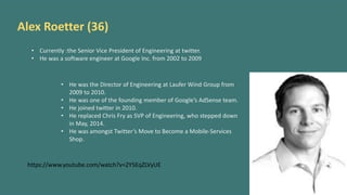 Alex Roetter (36)
• Currently :the Senior Vice President of Engineering at twitter.
• He was a software engineer at Google Inc. from 2002 to 2009
• He was the Director of Engineering at Laufer Wind Group from
2009 to 2010.
• He was one of the founding member of Google’s AdSense team.
• He joined twitter in 2010.
• He replaced Chris Fry as SVP of Engineering, who stepped down
in May, 2014.
• He was amongst Twitter’s Move to Become a Mobile-Services
Shop.
https://www.youtube.com/watch?v=2Y5EqZLVyUE
 
