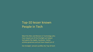 Top-10 lesser known
People in Tech
Meet the Men and Women in Technology who
have stayed out of the limelight yet helped
tech giants like Apple, Facebook, Twitter
achieve greatness and yet have stayed out of
the limelight. Iamwire profiles the Top-10 tech
 