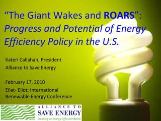 “ The Giant Wakes and  ROARS ”: Progress and Potential of Energy Efficiency Policy in the U.S. Kateri Callahan, President Alliance to Save Energy February 17, 2010 Eilat- Eilot: International Renewable Energy Conference 
