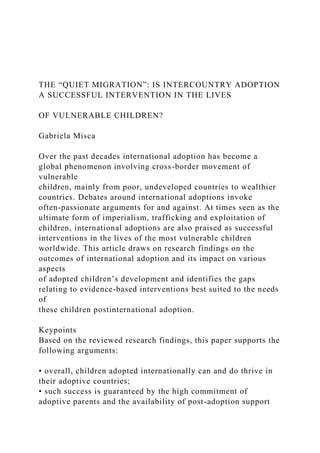 THE “QUIET MIGRATION”: IS INTERCOUNTRY ADOPTION
A SUCCESSFUL INTERVENTION IN THE LIVES
OF VULNERABLE CHILDREN?
Gabriela Misca
Over the past decades international adoption has become a
global phenomenon involving cross-border movement of
vulnerable
children, mainly from poor, undeveloped countries to wealthier
countries. Debates around international adoptions invoke
often-passionate arguments for and against. At times seen as the
ultimate form of imperialism, trafficking and exploitation of
children, international adoptions are also praised as successful
interventions in the lives of the most vulnerable children
worldwide. This article draws on research findings on the
outcomes of international adoption and its impact on various
aspects
of adopted children’s development and identifies the gaps
relating to evidence-based interventions best suited to the needs
of
these children postinternational adoption.
Keypoints
Based on the reviewed research findings, this paper supports the
following arguments:
• overall, children adopted internationally can and do thrive in
their adoptive countries;
• such success is guaranteed by the high commitment of
adoptive parents and the availability of post-adoption support
 
