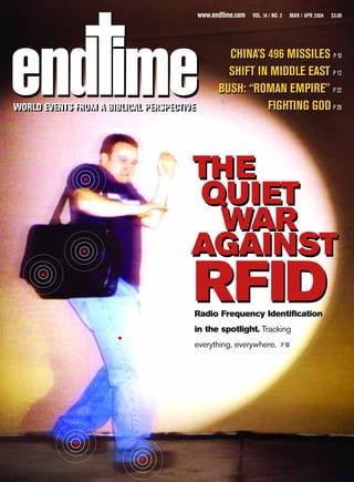 www.endtime.com   VOL. 14 / NO. 2      MAR / APR 2004   $3.00




                                                   CHINA’S 496 MISSILES P 10
                                                   SHIFT IN MIDDLE EAST P 12
                                                 BUSH: “ROMAN EMPIRE” P 22
WORLD EVENTS FROM A BIBLICAL PERSPECTIVE
WORLD EVENTS FROM A BIBLICAL PERSPECTIVE                   FIGHTING GOD P 26




                                      THE
                                      QUIET
                                       WAR
                                      AGAINST
                                       RFID
                                       Radio Frequency Identification
                                       in the spotlight. Tracking
                                       everything, everywhere.             P 18
 