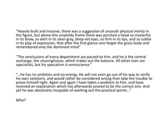 “Heavily built and massive, there was a suggestion of uncouth physical inertia in
the figure, but above this unwieldy frame there was perched a head so masterful
in its brow, so alert in its steel-gray, deep-set eyes, so firm in its lips, and so subtle
in its play of expression, that after the first glance one forgot the gross body and
remembered only the dominant mind”
“The conclusions of every department are passed to him, and he is the central
exchange, the clearinghouse, which makes out the balance. All other men are
specialists, but his specialism is omniscience.”
“...he has no ambition and no energy. He will not even go out of his way to verify
his own solutions, and would rather be considered wrong than take the trouble to
prove himself right. Again and again I have taken a problem to him, and have
received an explanation which has afterwards proved to be the correct one. And
yet he was absolutely incapable of working out the practical points...”
Who?
 