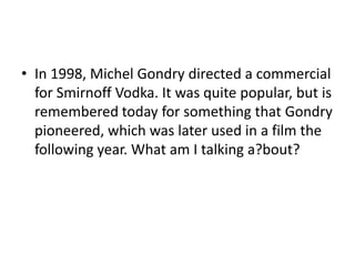 • In 1998, Michel Gondry directed a commercial
for Smirnoff Vodka. It was quite popular, but is
remembered today for something that Gondry
pioneered, which was later used in a film the
following year. What am I talking a?bout?
 