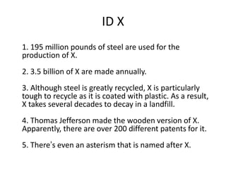 ID X
1. 195 million pounds of steel are used for the
production of X.
2. 3.5 billion of X are made annually.
3. Although steel is greatly recycled, X is particularly
tough to recycle as it is coated with plastic. As a result,
X takes several decades to decay in a landfill.
4. Thomas Jefferson made the wooden version of X.
Apparently, there are over 200 different patents for it.
5. There’s even an asterism that is named after X.
 