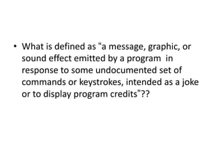 • What is defined as “a message, graphic, or
sound effect emitted by a program in
response to some undocumented set of
commands or keystrokes, intended as a joke
or to display program credits”??
 