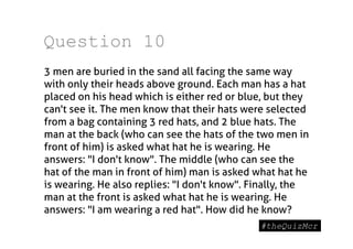 Question 10
3 men are buried in the sand all facing the same way
with only their heads above ground. Each man has a hat
placed on his head which is either red or blue, but they
can't see it. The men know that their hats were selected
from a bag containing 3 red hats, and 2 blue hats. The
man at the back (who can see the hats of the two men in
front of him) is asked what hat he is wearing. He
answers: "I don't know". The middle (who can see the
hat of the man in front of him) man is asked what hat he
is wearing. He also replies: "I don't know". Finally, the
man at the front is asked what hat he is wearing. He
answers: "I am wearing a red hat". How did he know?
 