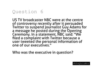 Question 6
US TV broadcaster NBC were at the centre
 


of controversy recently after it persuaded
Twitter to suspend journalist Guy Adams for
a message he posted during the Opening
Ceremony. In a statement, NBC said: "We
ﬁled a complaint with Twitter because a
user tweeted the personal information of
one of our executives."
Who was the executive in question?
 