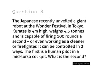 Question 8
The Japanese recently unveiled a giant
robot at the Wonder Festival in Tokyo.
Kuratas is 4m high, weighs 4.5 tonnes
and is capable of ﬁring 100 rounds a
second – or even working as a cleaner
or ﬁreﬁghter. It can be controlled in 2
ways. The ﬁrst is a human pilot in a
mid-torso cockpit. What is the second?
 