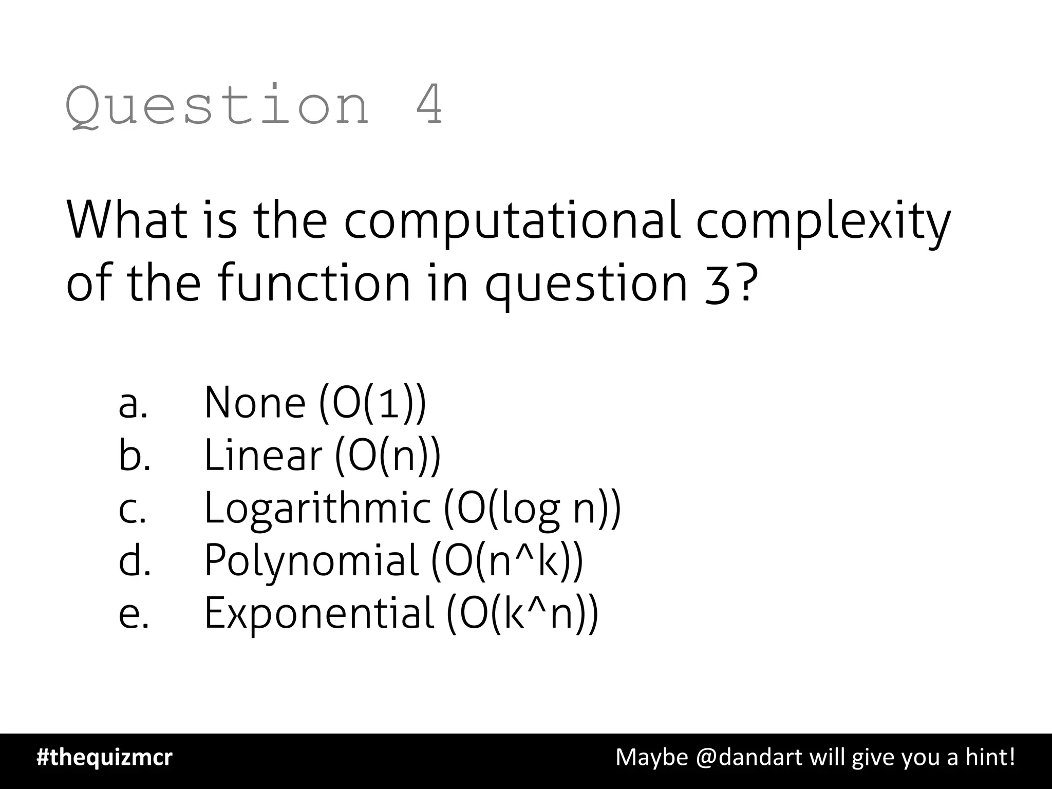 Question 4
What is the computational complexity
of the function in question 3?
a.  None (O(1))
b.  Linear (O(n))
c.  Logarithmic (O(log n))
d.  Polynomial (O(n^k))
e.  Exponential (O(k^n))
#thequizmcr 	
   	
   	
   	
   	
   	
   	
   	
   	
  Maybe	
  @dandart	
  will	
  give	
  you	
  a	
  hint!	
  
 