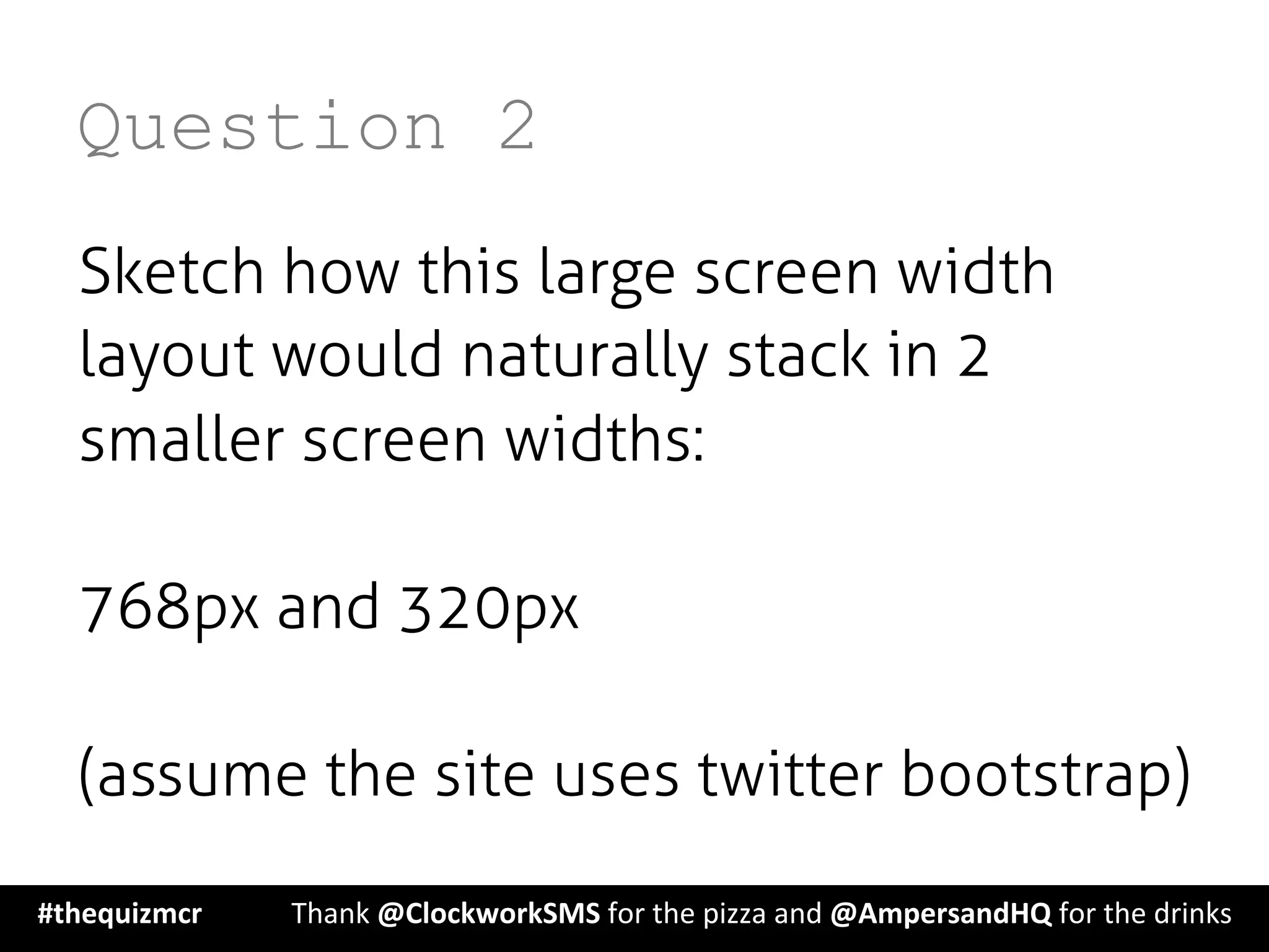 Question 2
Sketch how this large screen width
layout would naturally stack in 2
smaller screen widths:
768px and 320px
(assume the site uses twitter bootstrap)
#thequizmcr 	
   	
  Thank	
  @ClockworkSMS	
  for	
  the	
  pizza	
  and	
  @AmpersandHQ	
  for	
  the	
  drinks	
  
 