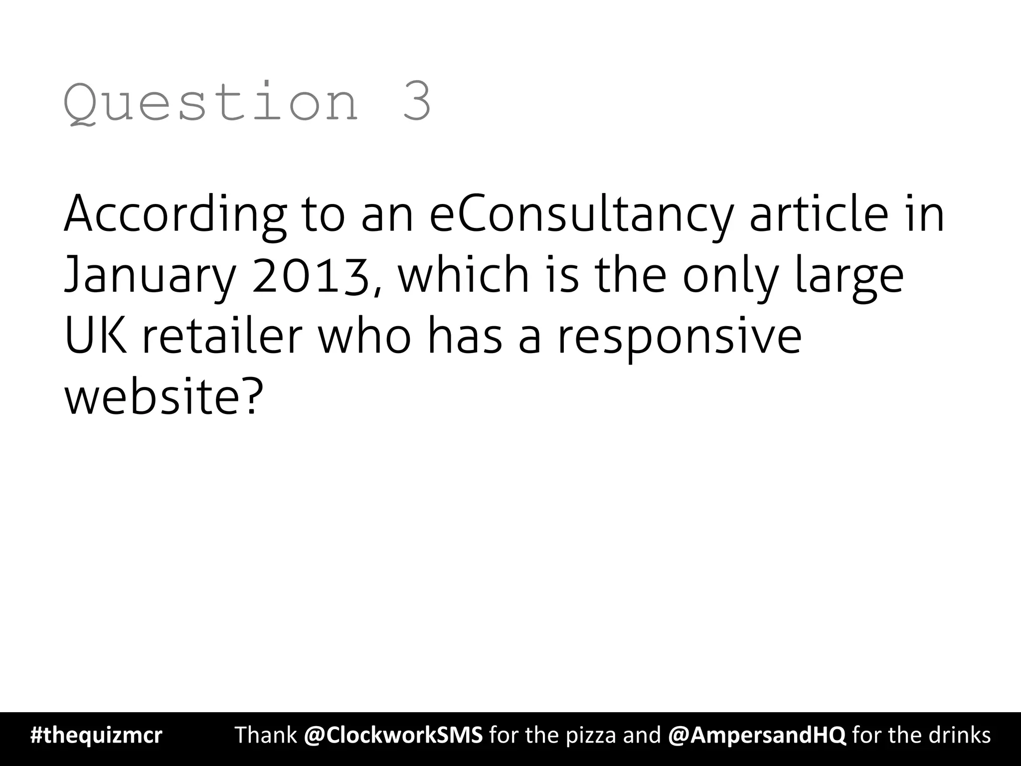 Question 3
According to an eConsultancy article in
January 2013, which is the only large
UK retailer who has a responsive
website?
#thequizmcr 	
   	
  Thank	
  @ClockworkSMS	
  for	
  the	
  pizza	
  and	
  @AmpersandHQ	
  for	
  the	
  drinks	
  
 