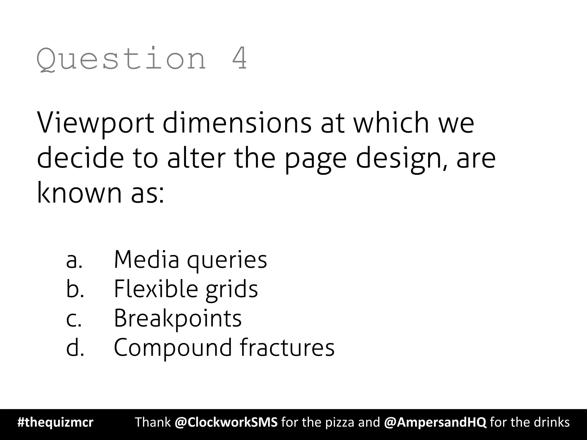 Question 4
Viewport dimensions at which we
decide to alter the page design, are
known as:
a.  Media queries
b.  Flexible grids
c.  Breakpoints
d.  Compound fractures
#thequizmcr 	
   	
  Thank	
  @ClockworkSMS	
  for	
  the	
  pizza	
  and	
  @AmpersandHQ	
  for	
  the	
  drinks	
  
 