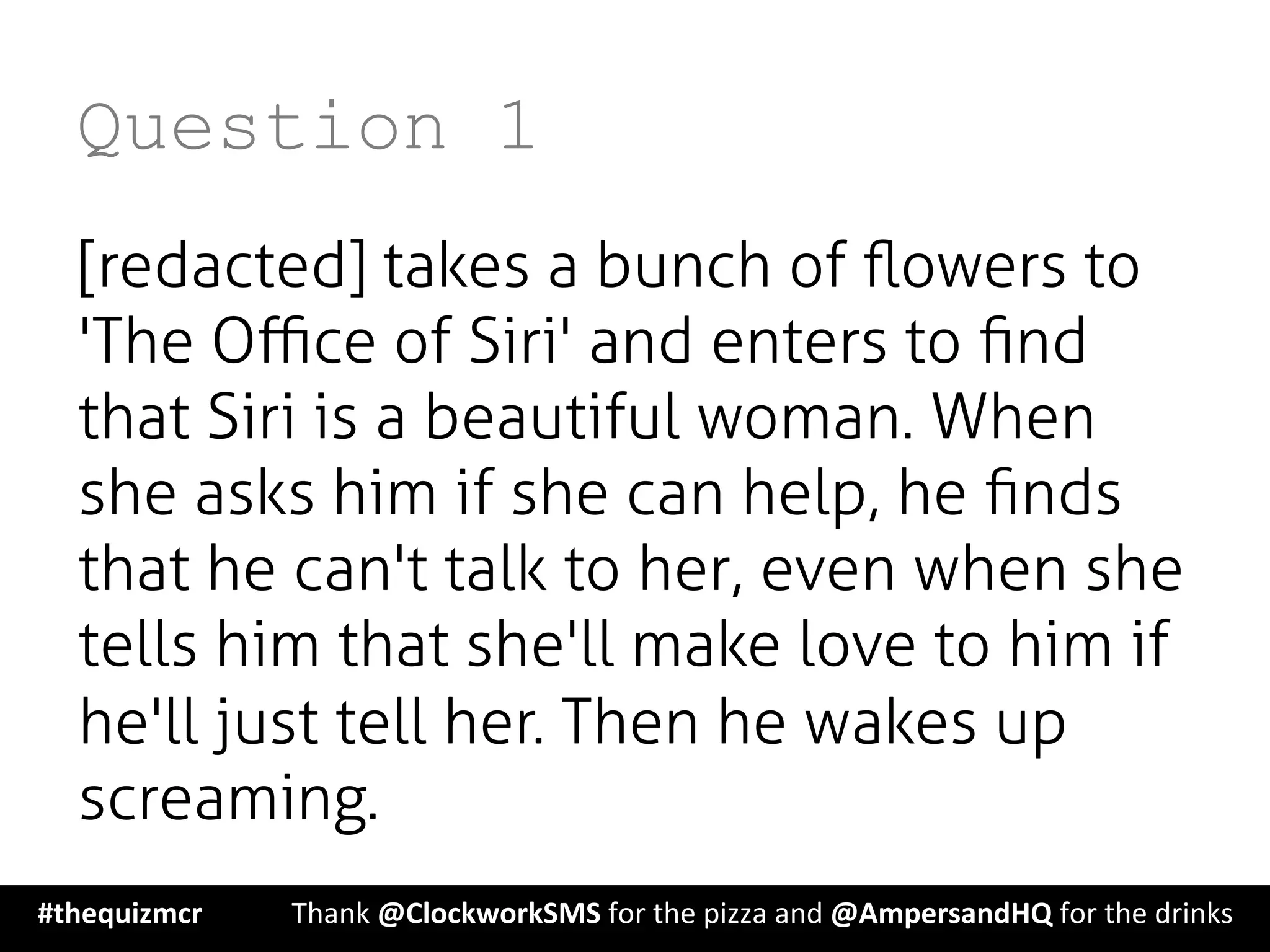 Question 1
[redacted] takes a bunch of ﬂowers to
'The Oﬃce of Siri' and enters to ﬁnd
that Siri is a beautiful woman. When
she asks him if she can help, he ﬁnds
that he can't talk to her, even when she
tells him that she'll make love to him if
he'll just tell her. Then he wakes up
screaming.
#thequizmcr 	
   	
  Thank	
  @ClockworkSMS	
  for	
  the	
  pizza	
  and	
  @AmpersandHQ	
  for	
  the	
  drinks	
  
 