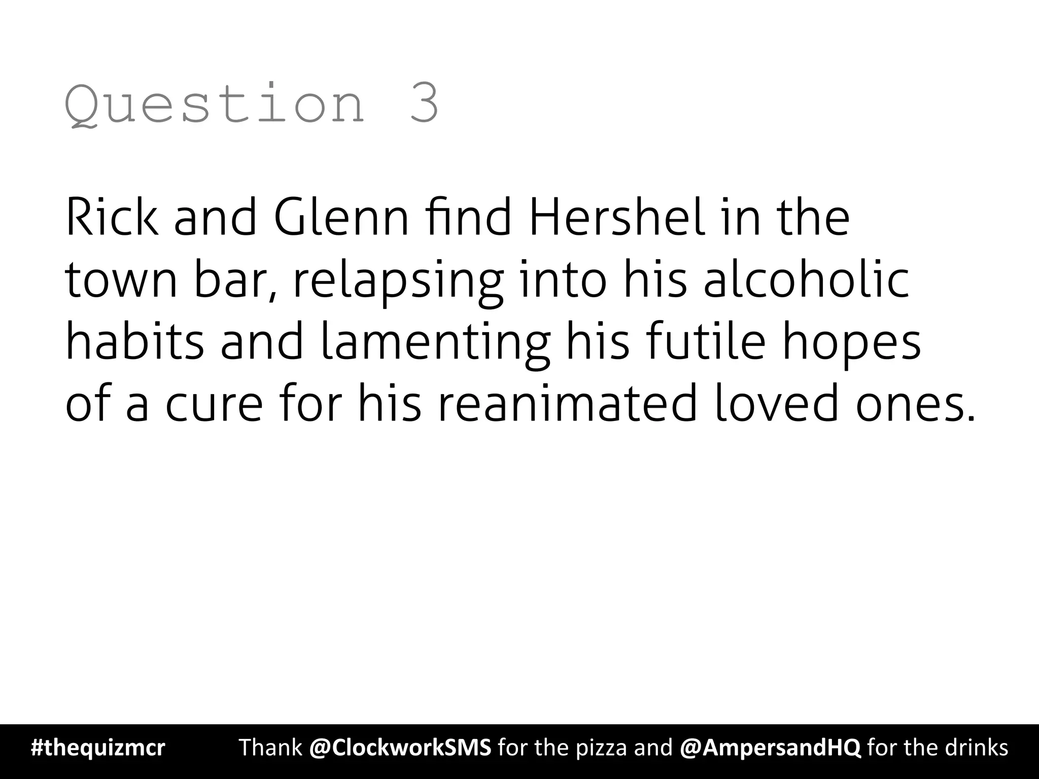 Question 3
Rick and Glenn ﬁnd Hershel in the
town bar, relapsing into his alcoholic
habits and lamenting his futile hopes
of a cure for his reanimated loved ones.
#thequizmcr 	
   	
  Thank	
  @ClockworkSMS	
  for	
  the	
  pizza	
  and	
  @AmpersandHQ	
  for	
  the	
  drinks	
  
 