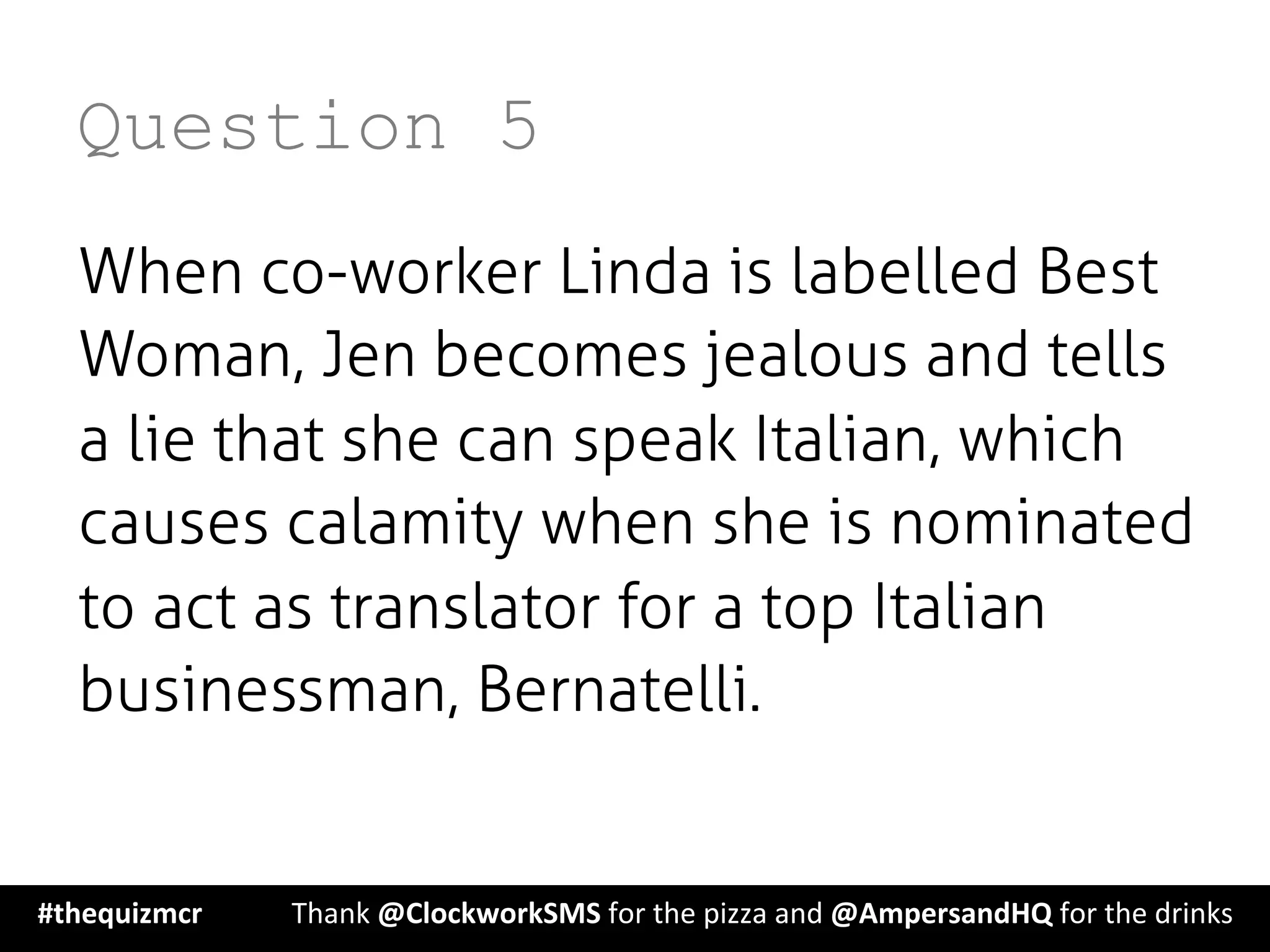 Question 5
When co-worker Linda is labelled Best
Woman, Jen becomes jealous and tells
a lie that she can speak Italian, which
causes calamity when she is nominated
to act as translator for a top Italian
businessman, Bernatelli.
#thequizmcr 	
   	
  Thank	
  @ClockworkSMS	
  for	
  the	
  pizza	
  and	
  @AmpersandHQ	
  for	
  the	
  drinks	
  
 