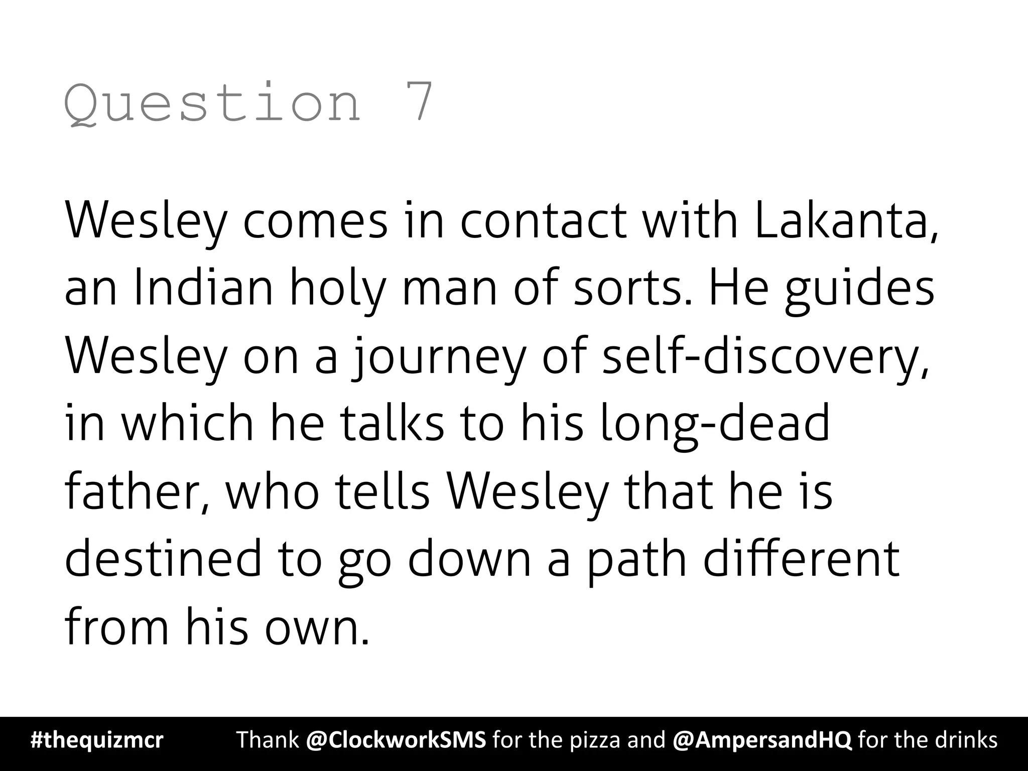 Question 7
Wesley comes in contact with Lakanta,
an Indian holy man of sorts. He guides
Wesley on a journey of self-discovery,
in which he talks to his long-dead
father, who tells Wesley that he is
destined to go down a path diﬀerent
from his own.
#thequizmcr 	
   	
  Thank	
  @ClockworkSMS	
  for	
  the	
  pizza	
  and	
  @AmpersandHQ	
  for	
  the	
  drinks	
  
 
