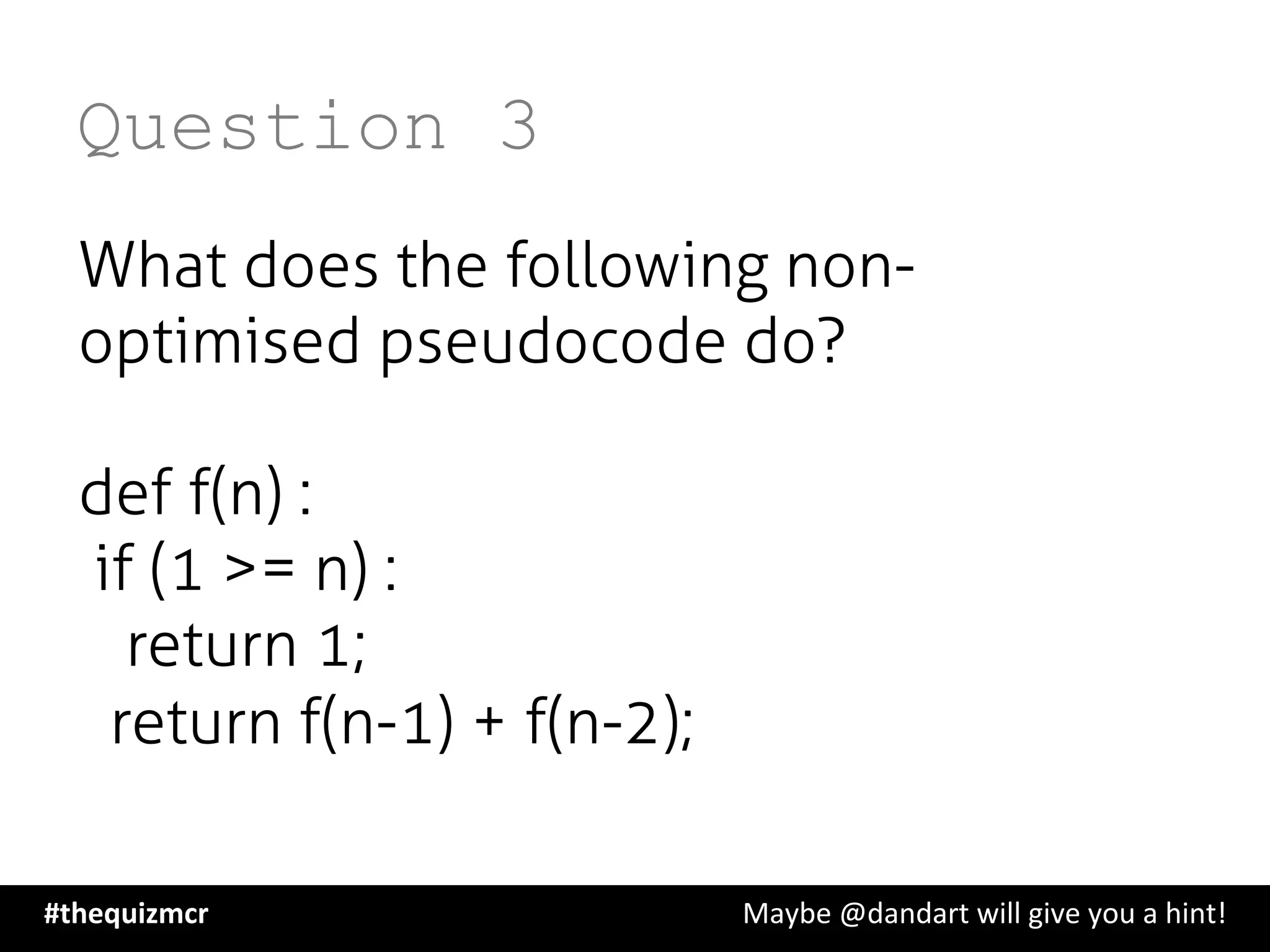 Question 3
What does the following non-
optimised pseudocode do?
def f(n) :
   if (1 >= n) :
       return 1;
    return f(n-1) + f(n-2);
#thequizmcr 	
   	
   	
   	
   	
   	
   	
   	
   	
  Maybe	
  @dandart	
  will	
  give	
  you	
  a	
  hint!	
  
 