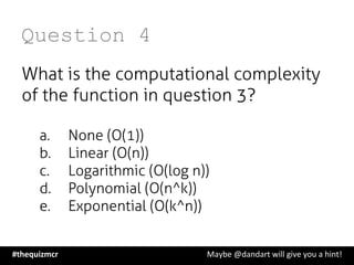 Question 4
What is the computational complexity
of the function in question 3?
a.  None (O(1))
b.  Linear (O(n))
c.  Logarithmic (O(log n))
d.  Polynomial (O(n^k))
e.  Exponential (O(k^n))
#thequizmcr 	
   	
   	
   	
   	
   	
   	
   	
   	
  Maybe	
  @dandart	
  will	
  give	
  you	
  a	
  hint!	
  
 
