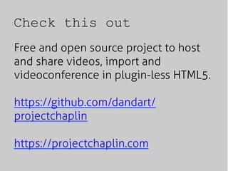 Check this out
Free and open source project to host
and share videos, import and
videoconference in plugin-less HTML5.
https://github.com/dandart/
projectchaplin
https://projectchaplin.com
 