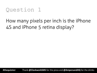 Question 1
How many pixels per inch is the iPhone
4S and iPhone 5 retina display?
#thequizmcr 	
   	
  Thank	
  @ClockworkSMS	
  for	
  the	
  pizza	
  and	
  @AmpersandHQ	
  for	
  the	
  drinks	
  
 