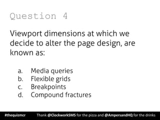 Question 4
Viewport dimensions at which we
decide to alter the page design, are
known as:
a.  Media queries
b.  Flexible grids
c.  Breakpoints
d.  Compound fractures
#thequizmcr 	
   	
  Thank	
  @ClockworkSMS	
  for	
  the	
  pizza	
  and	
  @AmpersandHQ	
  for	
  the	
  drinks	
  
 