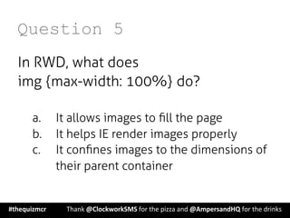 Question 5
In RWD, what does
img {max-width: 100%} do?
a.  It allows images to ﬁll the page
b.  It helps IE render images properly
c.  It conﬁnes images to the dimensions of
their parent container
#thequizmcr 	
   	
  Thank	
  @ClockworkSMS	
  for	
  the	
  pizza	
  and	
  @AmpersandHQ	
  for	
  the	
  drinks	
  
 